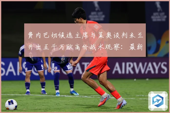 费内巴切候选主席与莱奥谈判米兰开出五千万欧高价战术观察：最新赛事动态与深度分析