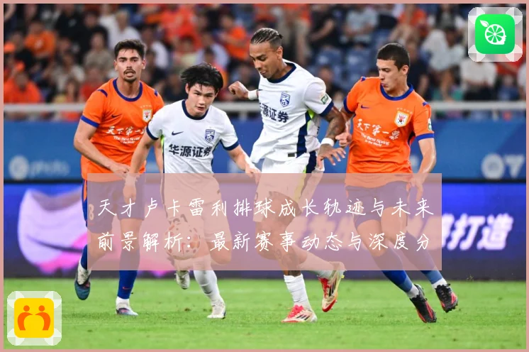 天才卢卡雷利排球成长轨迹与未来前景解析：最新赛事动态与深度分析