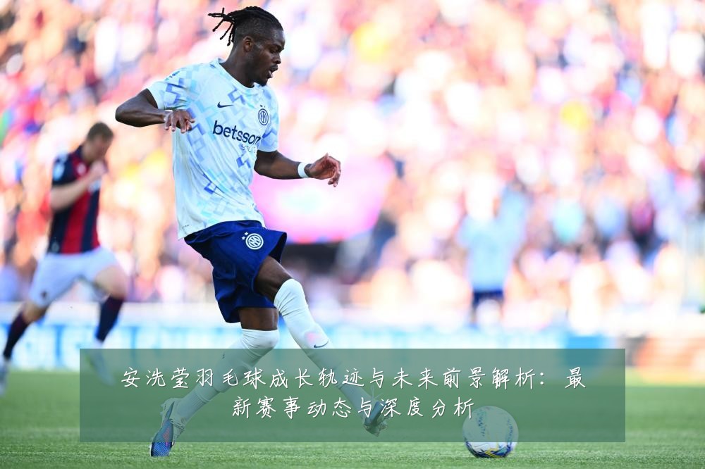 安洗莹羽毛球成长轨迹与未来前景解析:最新赛事动态与深度分析