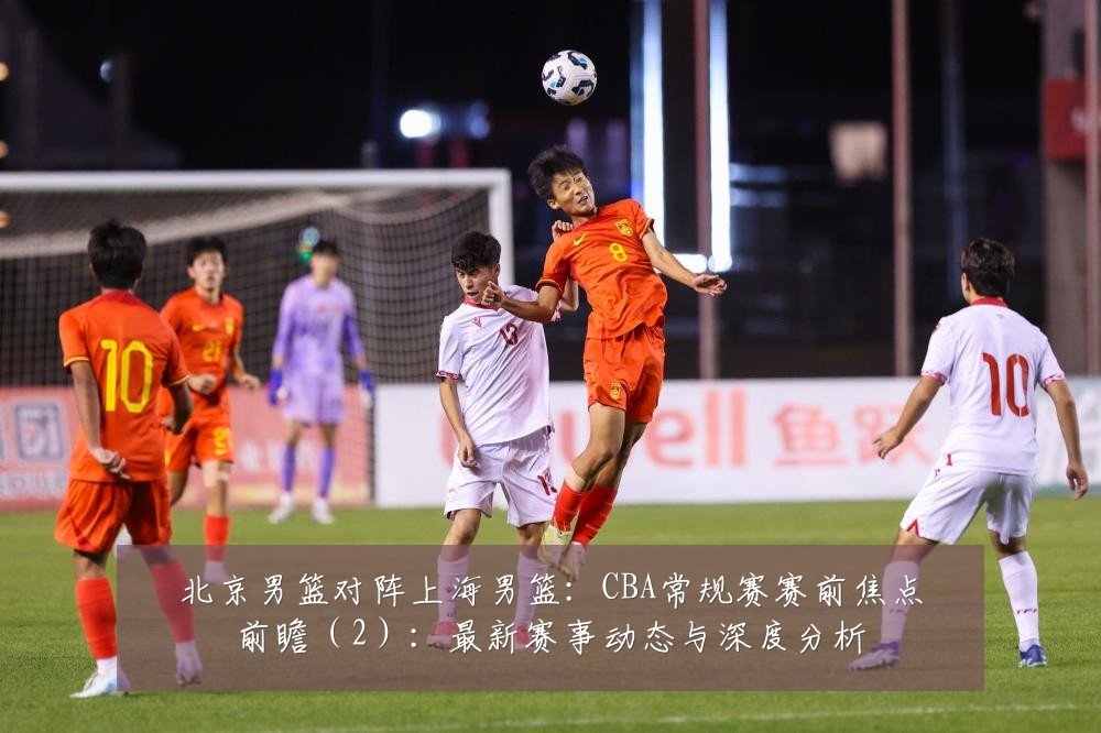 北京男篮对阵上海男篮:CBA常规赛赛前焦点前瞻(2):最新赛事动态与深度分析