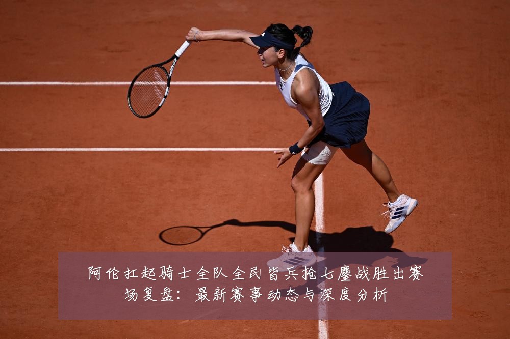 阿伦扛起骑士全队全民皆兵抢七鏖战胜出赛场复盘：最新赛事动态与深度分析