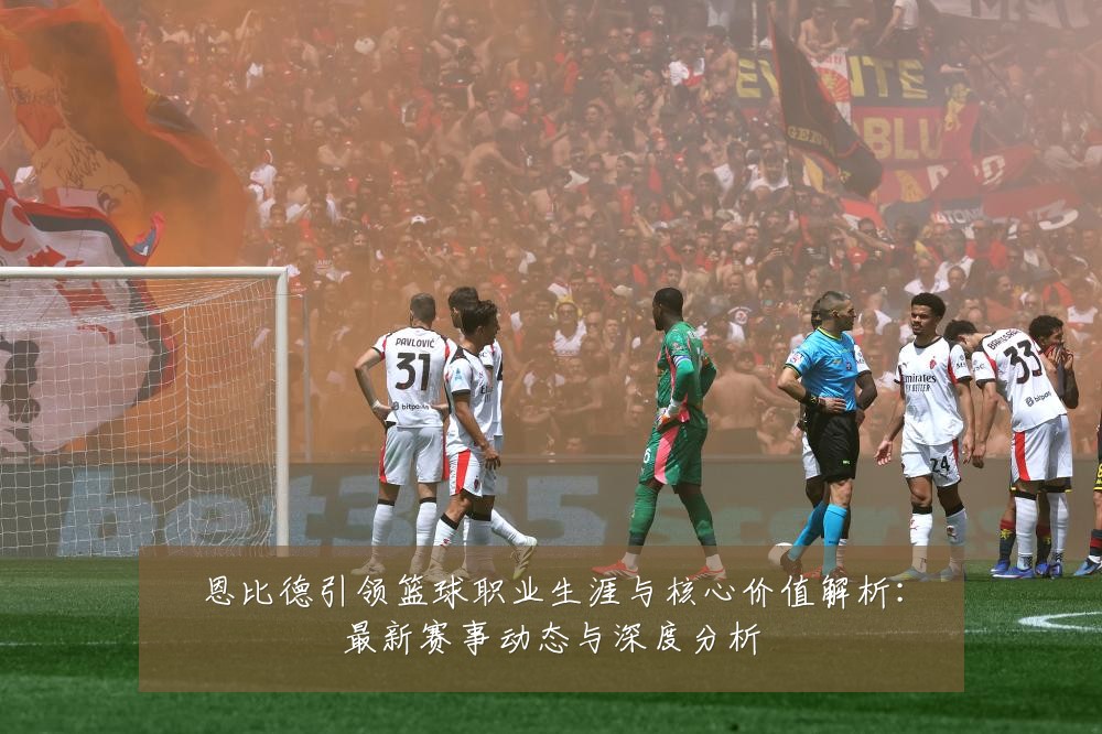 恩比德引领篮球职业生涯与核心价值解析：最新赛事动态与深度分析