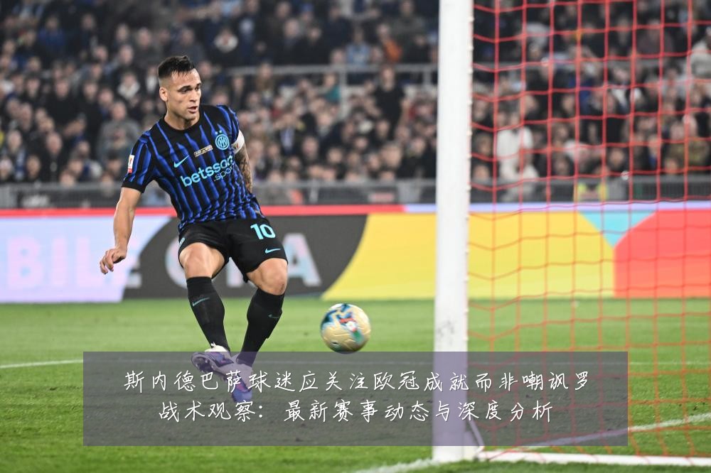 斯内德巴萨球迷应关注欧冠成就而非嘲讽罗战术观察:最新赛事动态与深度分析